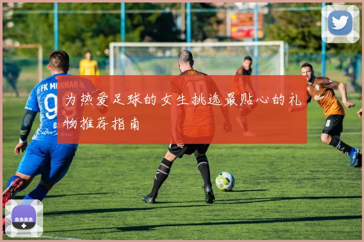 为热爱足球的女生挑选最贴心的礼物推荐指南