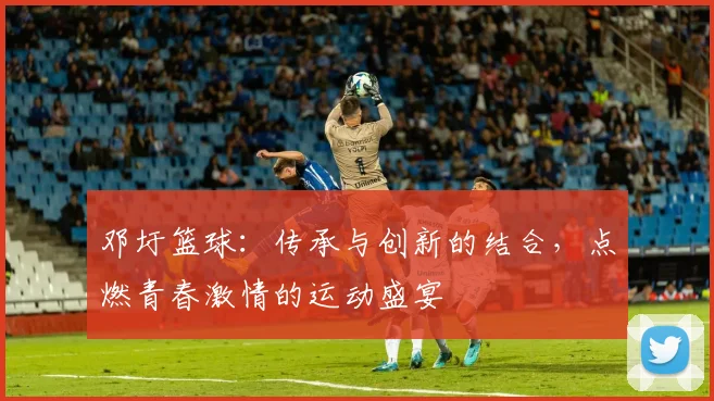 邓圩篮球：传承与创新的结合，点燃青春激情的运动盛宴