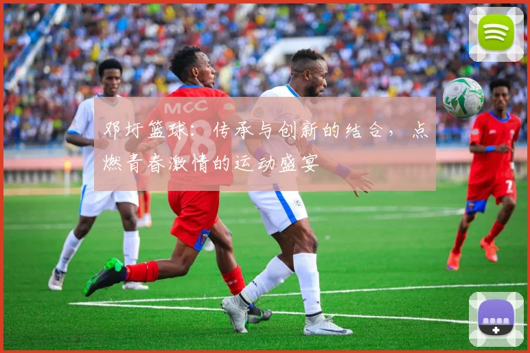 邓圩篮球：传承与创新的结合，点燃青春激情的运动盛宴