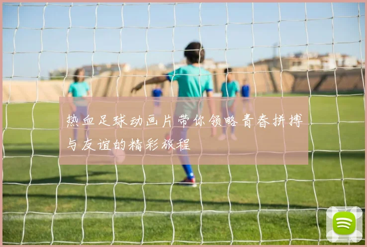 热血足球动画片带你领略青春拼搏与友谊的精彩旅程