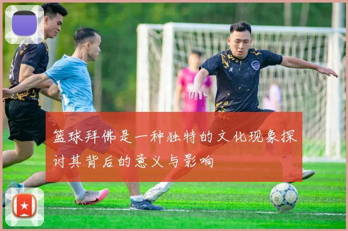 篮球拜佛是一种独特的文化现象探讨其背后的意义与影响